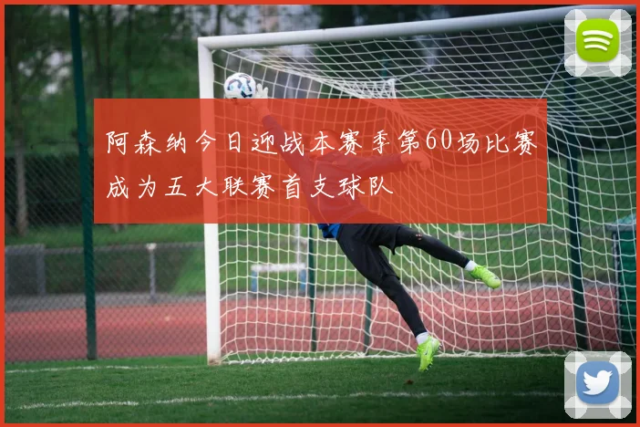 阿森纳今日迎战本赛季第60场比赛成为五大联赛首支球队