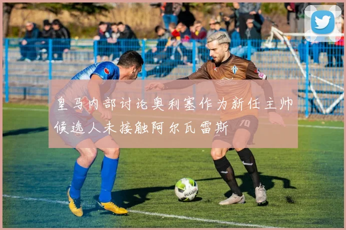 皇马内部讨论奥利塞作为新任主帅候选人未接触阿尔瓦雷斯