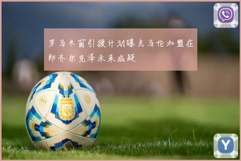 罗马冬窗引援计划曝光马伦加盟在即齐尔克泽未来成疑
