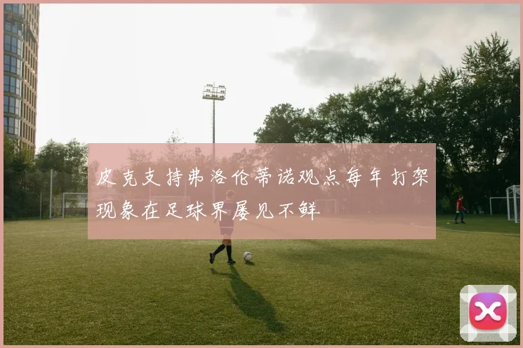 皮克支持弗洛伦蒂诺观点每年打架现象在足球界屡见不鲜