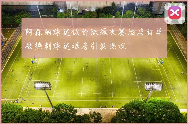 阿森纳球迷低价欧冠决赛酒店订单被热刺球迷退房引发热议
