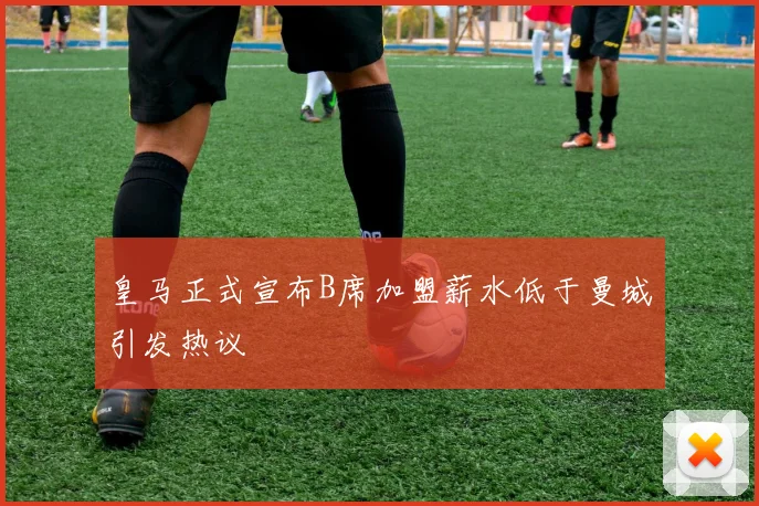 皇马正式宣布B席加盟薪水低于曼城引发热议