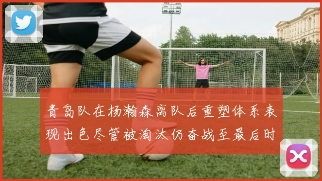 青岛队在杨瀚森离队后重塑体系表现出色尽管被淘汰仍奋战至最后时刻