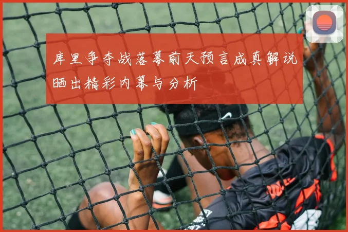 库里争夺战落幕前天预言成真解说晒出精彩内幕与分析