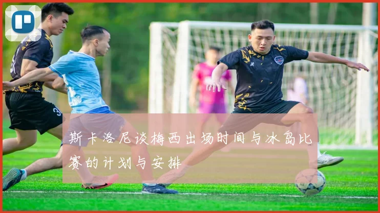 斯卡洛尼谈梅西出场时间与冰岛比赛的计划与安排