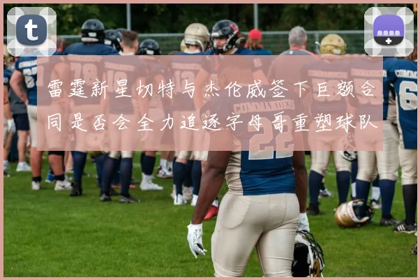 雷霆新星切特与杰伦威签下巨额合同是否会全力追逐字母哥重塑球队实力