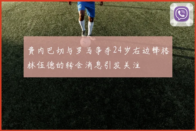 费内巴切与罗马争夺24岁右边锋格林伍德的转会消息引发关注