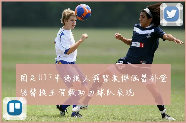 国足U17半场换人调整袁博涵替补登场替换王贺毅助力球队表现