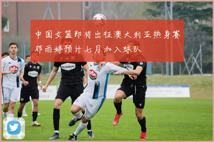 中国女篮即将出征澳大利亚热身赛邓雨婷预计七月加入球队