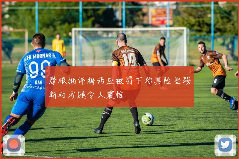 摩根批评梅西应被罚下称其险些踢断对方腿令人震惊