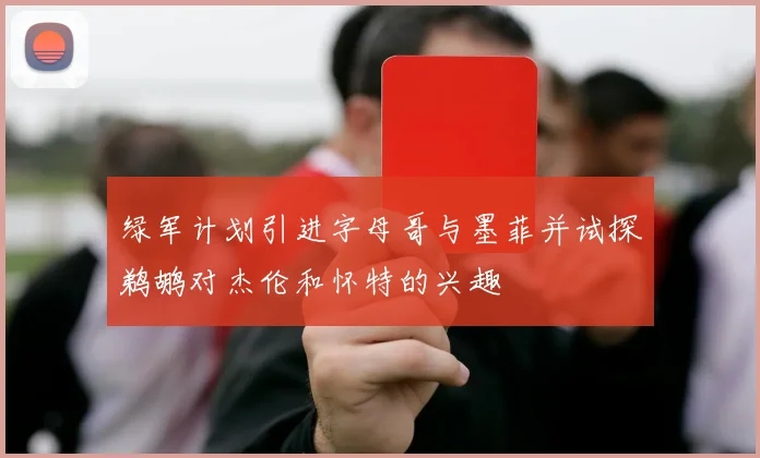 绿军计划引进字母哥与墨菲并试探鹈鹕对杰伦和怀特的兴趣